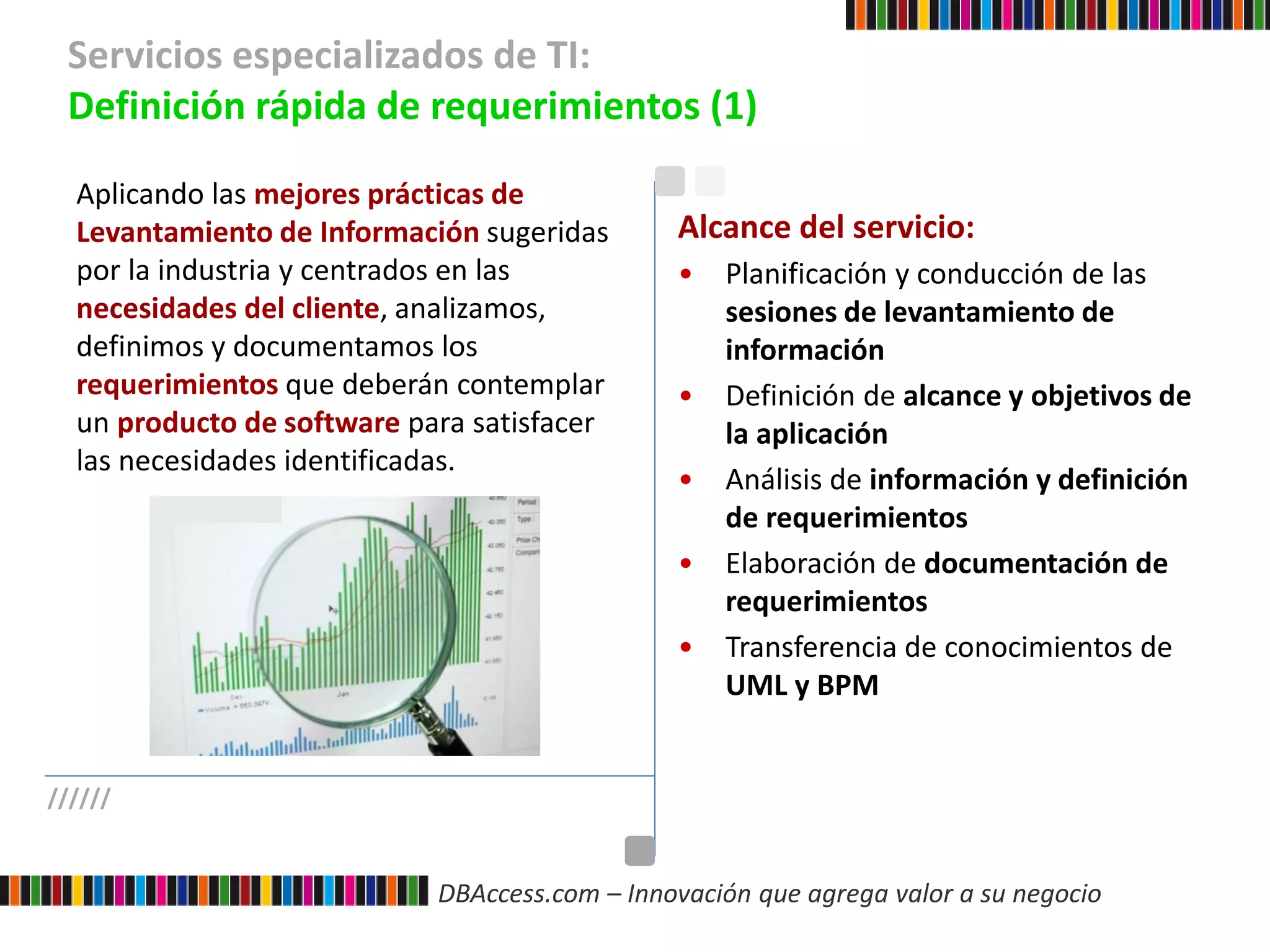 DBAccess.com – Innovación que agrega valor a su negocio
Servicios especializados de TI:
Definición rápida de requerimientos (1)
//////
Aplicando las mejores prácticas de
Levantamiento de Información sugeridas
por la industria y centrados en las
necesidades del cliente, analizamos,
definimos y documentamos los
requerimientos que deberán contemplar
un producto de software para satisfacer
las necesidades identificadas.
Alcance del servicio:
• Planificación y conducción de las
sesiones de levantamiento de
información
• Definición de alcance y objetivos de
la aplicación
• Análisis de información y definición
de requerimientos
• Elaboración de documentación de
requerimientos
• Transferencia de conocimientos de
UML y BPM
 