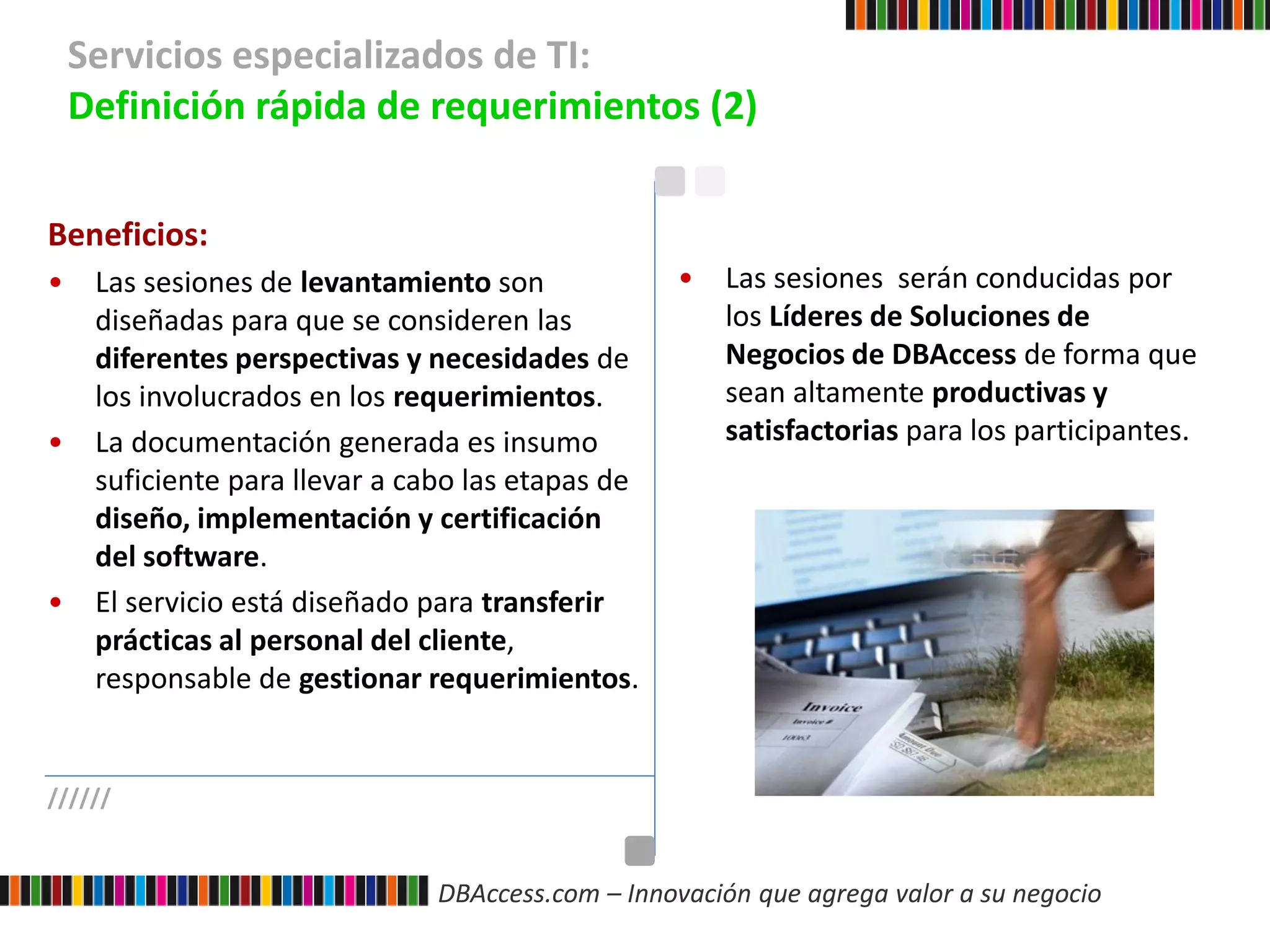 DBAccess.com – Innovación que agrega valor a su negocio
Servicios especializados de TI:
Definición rápida de requerimientos (2)
//////
Beneficios:
• Las sesiones de levantamiento son
diseñadas para que se consideren las
diferentes perspectivas y necesidades de
los involucrados en los requerimientos.
• La documentación generada es insumo
suficiente para llevar a cabo las etapas de
diseño, implementación y certificación
del software.
• El servicio está diseñado para transferir
prácticas al personal del cliente,
responsable de gestionar requerimientos.
• Las sesiones serán conducidas por
los Líderes de Soluciones de
Negocios de DBAccess de forma que
sean altamente productivas y
satisfactorias para los participantes.
 