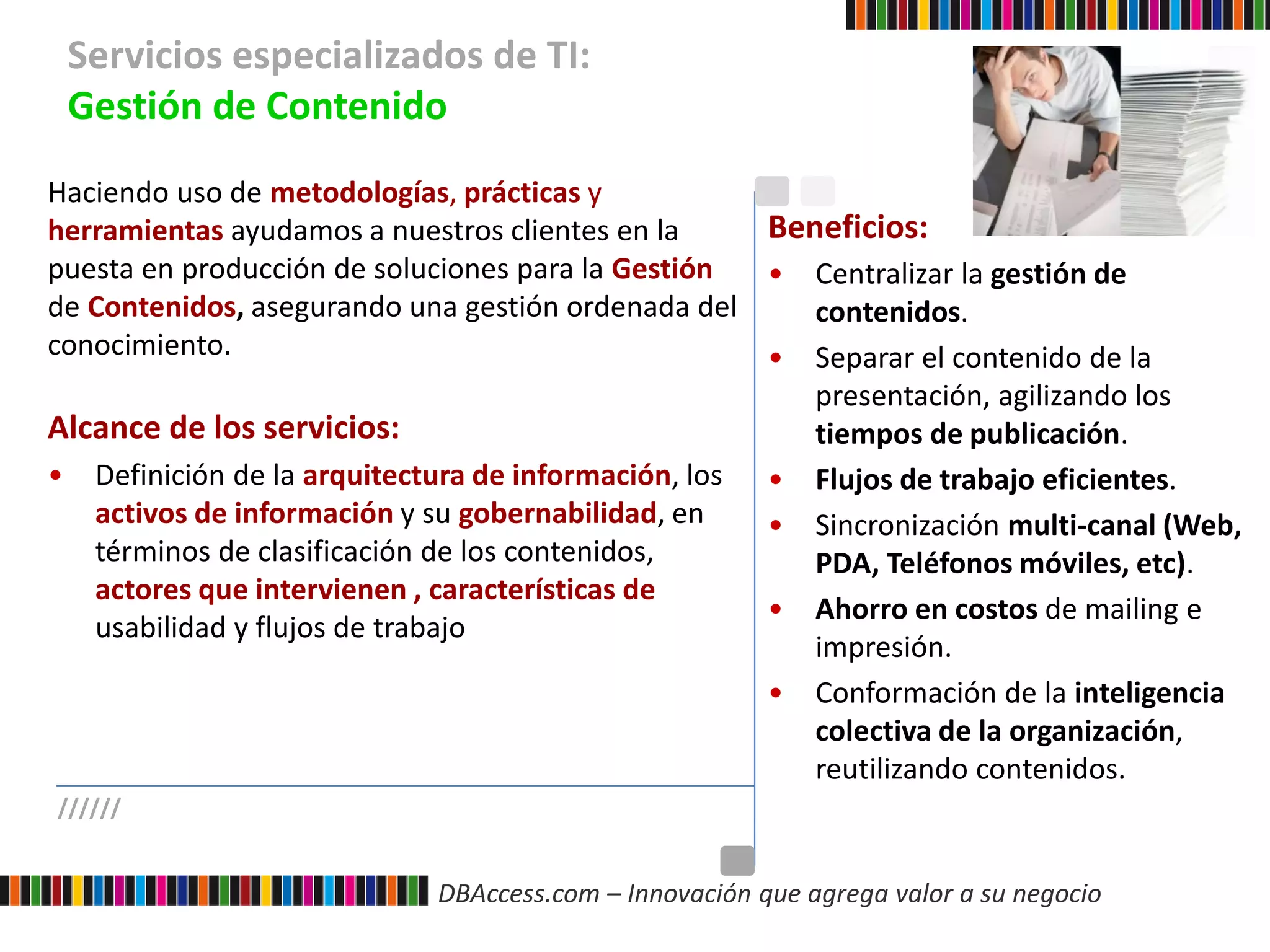 DBAccess.com – Innovación que agrega valor a su negocio
Servicios especializados de TI:
Gestión de Contenido
//////
Haciendo uso de metodologías, prácticas y
herramientas ayudamos a nuestros clientes en la
puesta en producción de soluciones para la Gestión
de Contenidos, asegurando una gestión ordenada del
conocimiento.
Alcance de los servicios:
• Definición de la arquitectura de información, los
activos de información y su gobernabilidad, en
términos de clasificación de los contenidos,
actores que intervienen , características de
usabilidad y flujos de trabajo
Beneficios:
• Centralizar la gestión de
contenidos.
• Separar el contenido de la
presentación, agilizando los
tiempos de publicación.
• Flujos de trabajo eficientes.
• Sincronización multi-canal (Web,
PDA, Teléfonos móviles, etc).
• Ahorro en costos de mailing e
impresión.
• Conformación de la inteligencia
colectiva de la organización,
reutilizando contenidos.
 