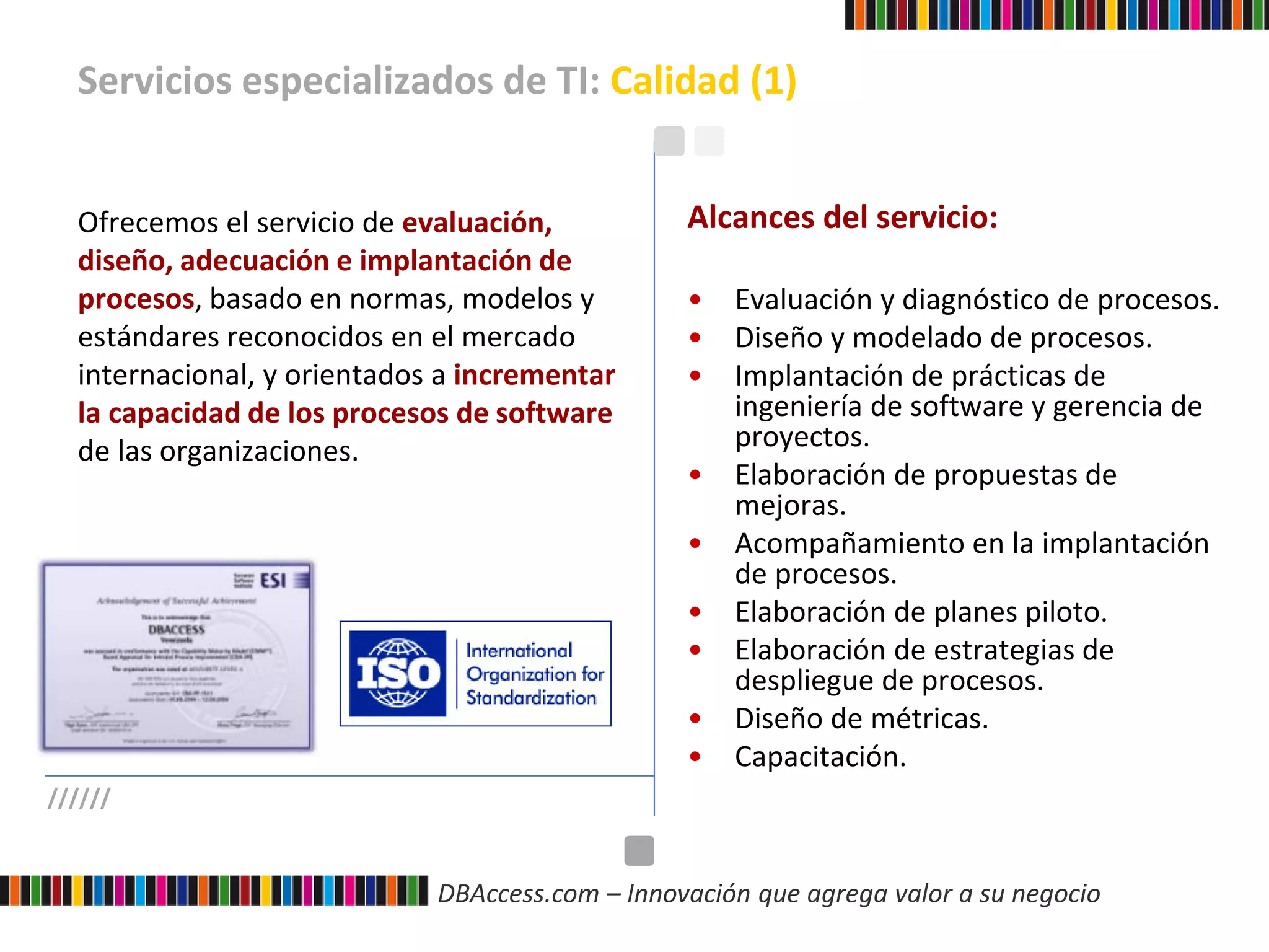 DBAccess.com – Innovación que agrega valor a su negocio
Servicios especializados de TI: Calidad (1)
//////
Ofrecemos el servicio de evaluación,
diseño, adecuación e implantación de
procesos, basado en normas, modelos y
estándares reconocidos en el mercado
internacional, y orientados a incrementar
la capacidad de los procesos de software
de las organizaciones.
Alcances del servicio:
• Evaluación y diagnóstico de procesos.
• Diseño y modelado de procesos.
• Implantación de prácticas de
ingeniería de software y gerencia de
proyectos.
• Elaboración de propuestas de
mejoras.
• Acompañamiento en la implantación
de procesos.
• Elaboración de planes piloto.
• Elaboración de estrategias de
despliegue de procesos.
• Diseño de métricas.
• Capacitación.
 