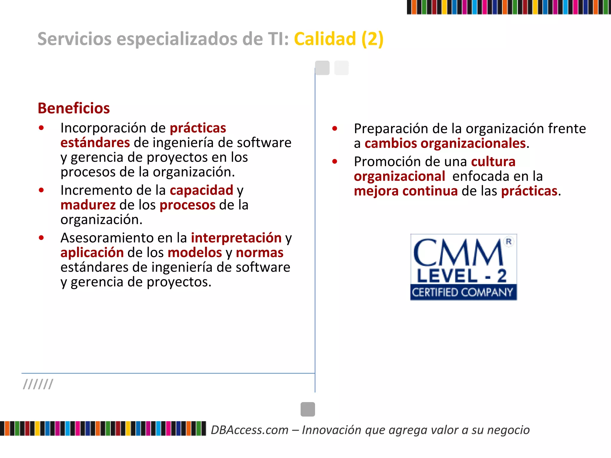 DBAccess.com – Innovación que agrega valor a su negocio
Servicios especializados de TI: Calidad (2)
//////
Beneficios
• Incorporación de prácticas
estándares de ingeniería de software
y gerencia de proyectos en los
procesos de la organización.
• Incremento de la capacidad y
madurez de los procesos de la
organización.
• Asesoramiento en la interpretación y
aplicación de los modelos y normas
estándares de ingeniería de software
y gerencia de proyectos.
• Preparación de la organización frente
a cambios organizacionales.
• Promoción de una cultura
organizacional enfocada en la
mejora continua de las prácticas.
 