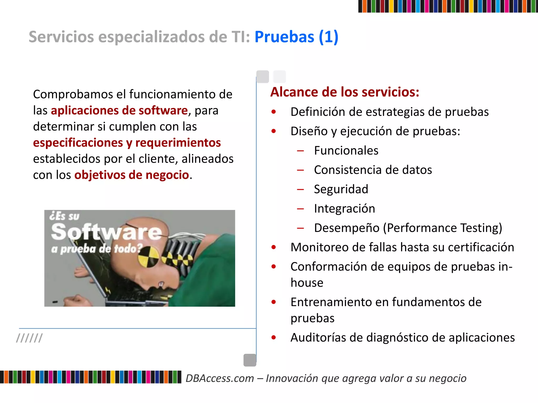 DBAccess.com – Innovación que agrega valor a su negocio
Servicios especializados de TI: Pruebas (1)
//////
Comprobamos el funcionamiento de
las aplicaciones de software, para
determinar si cumplen con las
especificaciones y requerimientos
establecidos por el cliente, alineados
con los objetivos de negocio.
Alcance de los servicios:
• Definición de estrategias de pruebas
• Diseño y ejecución de pruebas:
– Funcionales
– Consistencia de datos
– Seguridad
– Integración
– Desempeño (Performance Testing)
• Monitoreo de fallas hasta su certificación
• Conformación de equipos de pruebas in-
house
• Entrenamiento en fundamentos de
pruebas
• Auditorías de diagnóstico de aplicaciones
 