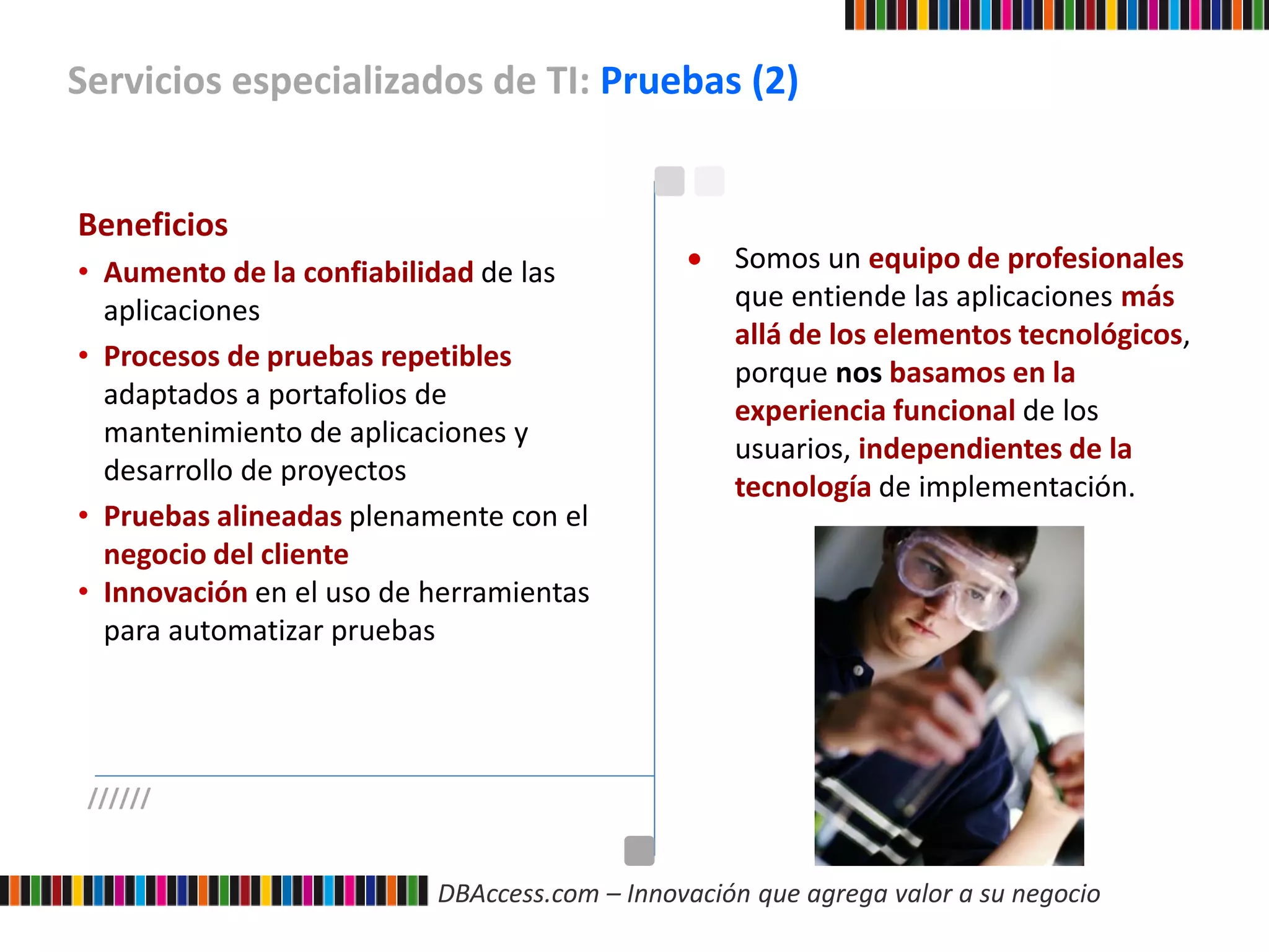 DBAccess.com – Innovación que agrega valor a su negocio
Servicios especializados de TI: Pruebas (2)
//////
Beneficios
• Aumento de la confiabilidad de las
aplicaciones
• Procesos de pruebas repetibles
adaptados a portafolios de
mantenimiento de aplicaciones y
desarrollo de proyectos
• Pruebas alineadas plenamente con el
negocio del cliente
• Innovación en el uso de herramientas
para automatizar pruebas
 Somos un equipo de profesionales
que entiende las aplicaciones más
allá de los elementos tecnológicos,
porque nos basamos en la
experiencia funcional de los
usuarios, independientes de la
tecnología de implementación.
 