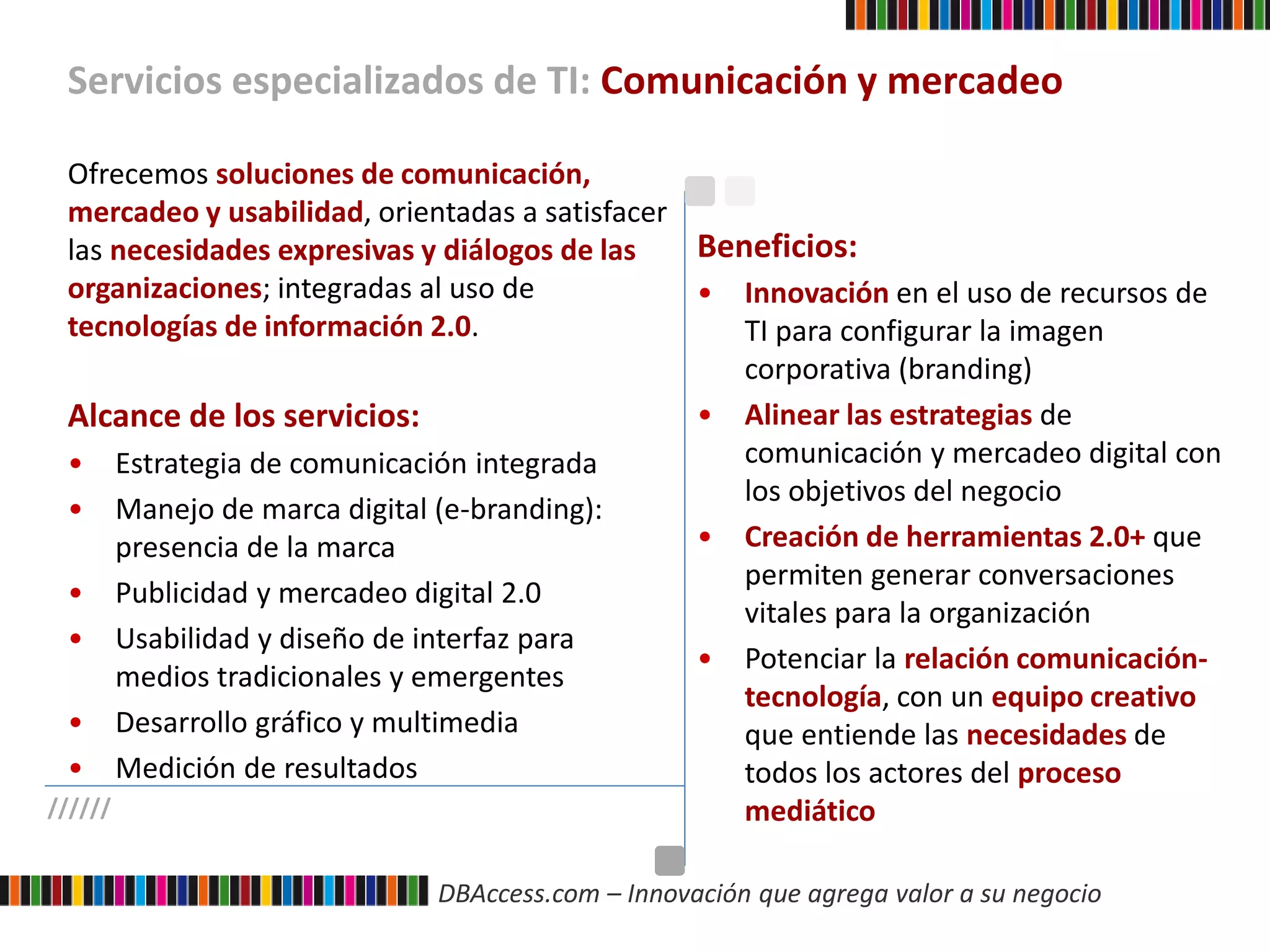 DBAccess.com – Innovación que agrega valor a su negocio
Servicios especializados de TI: Comunicación y mercadeo
//////
Ofrecemos soluciones de comunicación,
mercadeo y usabilidad, orientadas a satisfacer
las necesidades expresivas y diálogos de las
organizaciones; integradas al uso de
tecnologías de información 2.0.
Alcance de los servicios:
• Estrategia de comunicación integrada
• Manejo de marca digital (e-branding):
presencia de la marca
• Publicidad y mercadeo digital 2.0
• Usabilidad y diseño de interfaz para
medios tradicionales y emergentes
• Desarrollo gráfico y multimedia
• Medición de resultados
Beneficios:
• Innovación en el uso de recursos de
TI para configurar la imagen
corporativa (branding)
• Alinear las estrategias de
comunicación y mercadeo digital con
los objetivos del negocio
• Creación de herramientas 2.0+ que
permiten generar conversaciones
vitales para la organización
• Potenciar la relación comunicación-
tecnología, con un equipo creativo
que entiende las necesidades de
todos los actores del proceso
mediático
 