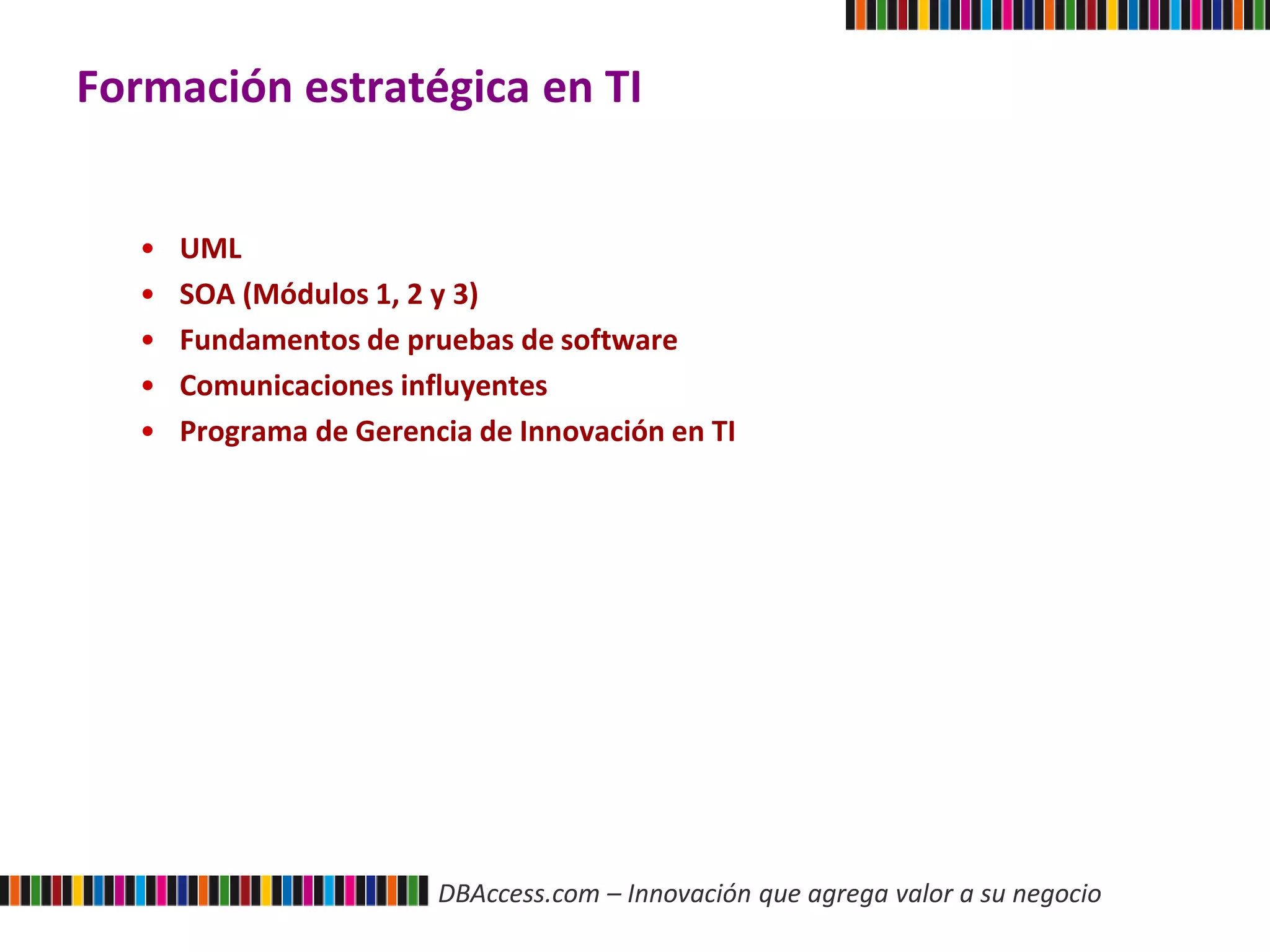 DBAccess.com – Innovación que agrega valor a su negocio
Formación estratégica en TI
• UML
• SOA (Módulos 1, 2 y 3)
• Fundamentos de pruebas de software
• Comunicaciones influyentes
• Programa de Gerencia de Innovación en TI
 