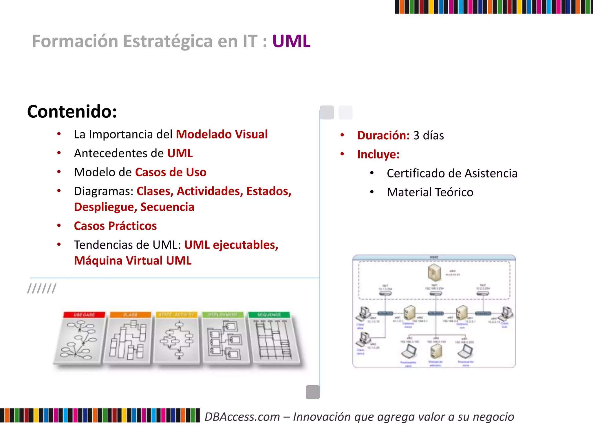 DBAccess.com – Innovación que agrega valor a su negocio
Formación Estratégica en IT : UML
Contenido:
• La Importancia del Modelado Visual
• Antecedentes de UML
• Modelo de Casos de Uso
• Diagramas: Clases, Actividades, Estados,
Despliegue, Secuencia
• Casos Prácticos
• Tendencias de UML: UML ejecutables,
Máquina Virtual UML
• Duración: 3 días
• Incluye:
• Certificado de Asistencia
• Material Teórico
//////
 
