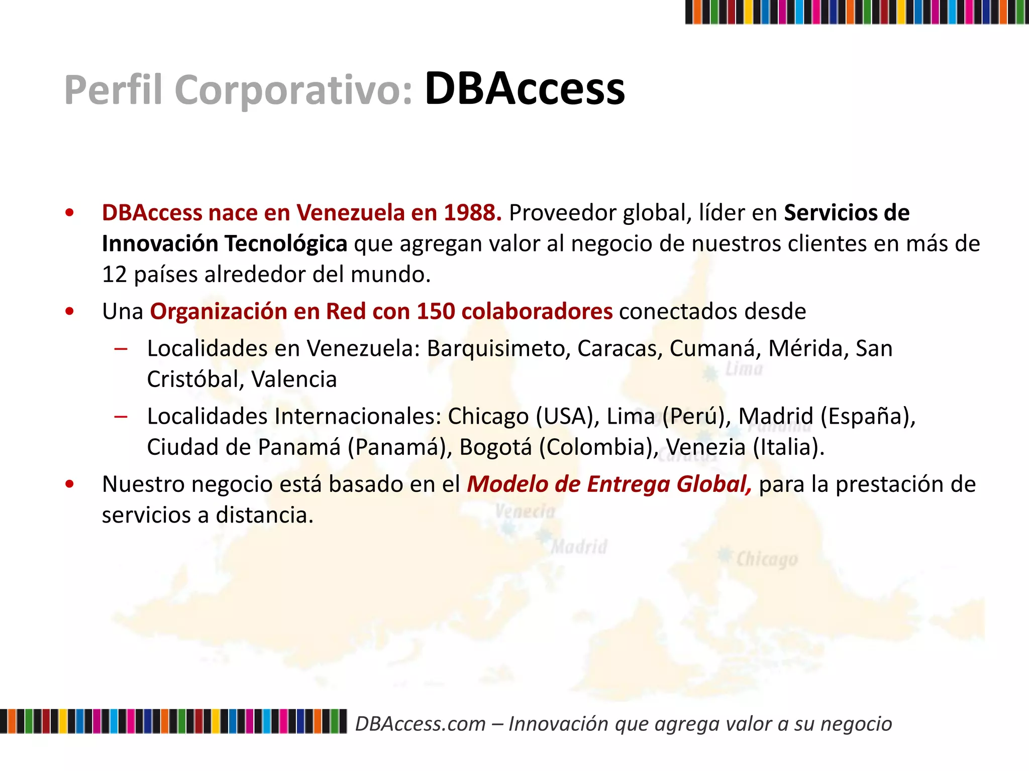 DBAccess.com – Innovación que agrega valor a su negocio
Perfil Corporativo: DBAccess
• DBAccess nace en Venezuela en 1988. Proveedor global, líder en Servicios de
Innovación Tecnológica que agregan valor al negocio de nuestros clientes en más de
12 países alrededor del mundo.
• Una Organización en Red con 150 colaboradores conectados desde
– Localidades en Venezuela: Barquisimeto, Caracas, Cumaná, Mérida, San
Cristóbal, Valencia
– Localidades Internacionales: Chicago (USA), Lima (Perú), Madrid (España),
Ciudad de Panamá (Panamá), Bogotá (Colombia), Venezia (Italia).
• Nuestro negocio está basado en el Modelo de Entrega Global, para la prestación de
servicios a distancia.
 