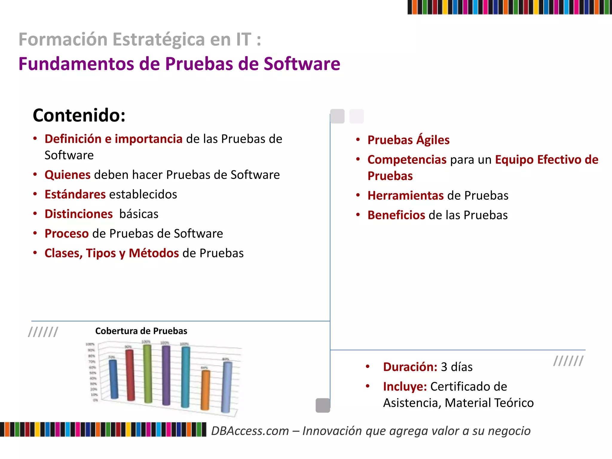 DBAccess.com – Innovación que agrega valor a su negocio
Formación Estratégica en IT :
Fundamentos de Pruebas de Software
Contenido:
• Definición e importancia de las Pruebas de
Software
• Quienes deben hacer Pruebas de Software
• Estándares establecidos
• Distinciones básicas
• Proceso de Pruebas de Software
• Clases, Tipos y Métodos de Pruebas
• Pruebas Ágiles
• Competencias para un Equipo Efectivo de
Pruebas
• Herramientas de Pruebas
• Beneficios de las Pruebas
//////
//////
• Duración: 3 días
• Incluye: Certificado de
Asistencia, Material Teórico
Cobertura de Pruebas
 