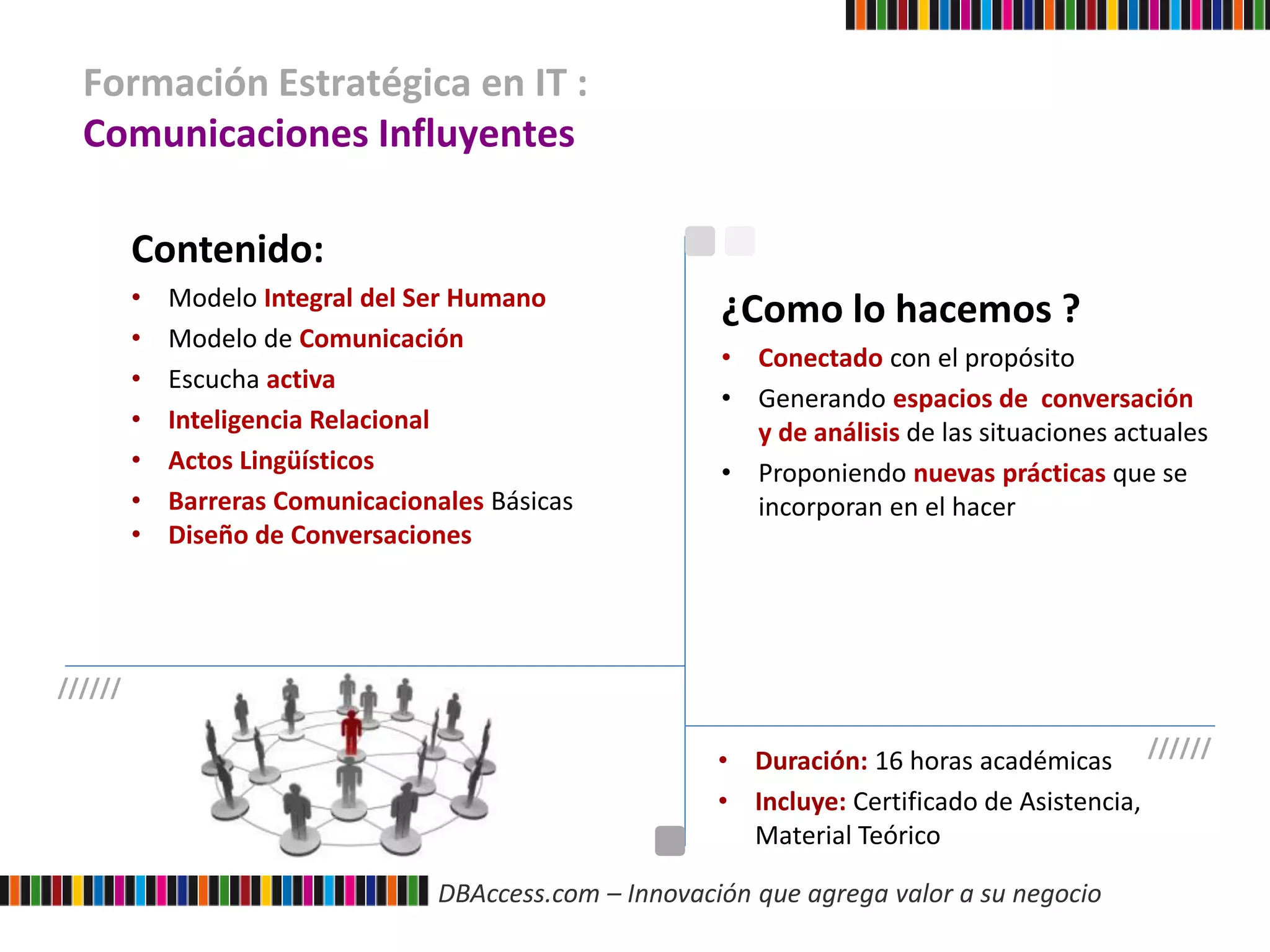 DBAccess.com – Innovación que agrega valor a su negocio
Formación Estratégica en IT :
Comunicaciones Influyentes
Contenido:
• Modelo Integral del Ser Humano
• Modelo de Comunicación
• Escucha activa
• Inteligencia Relacional
• Actos Lingüísticos
• Barreras Comunicacionales Básicas
• Diseño de Conversaciones
• Duración: 16 horas académicas
• Incluye: Certificado de Asistencia,
Material Teórico
¿Como lo hacemos ?
• Conectado con el propósito
• Generando espacios de conversación
y de análisis de las situaciones actuales
• Proponiendo nuevas prácticas que se
incorporan en el hacer
//////
//////
 