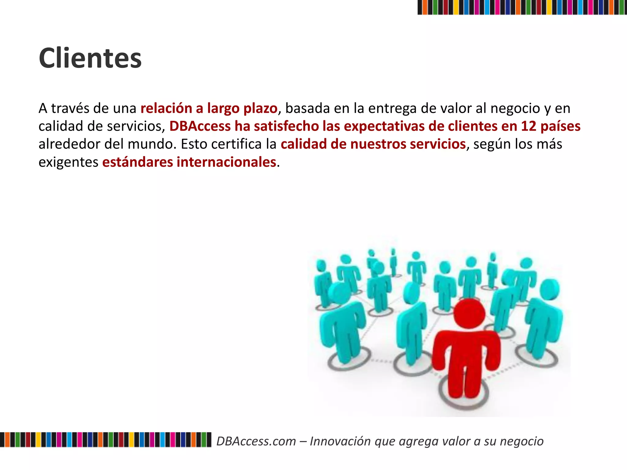 DBAccess.com – Innovación que agrega valor a su negocio
Clientes
A través de una relación a largo plazo, basada en la entrega de valor al negocio y en
calidad de servicios, DBAccess ha satisfecho las expectativas de clientes en 12 países
alrededor del mundo. Esto certifica la calidad de nuestros servicios, según los más
exigentes estándares internacionales.
 