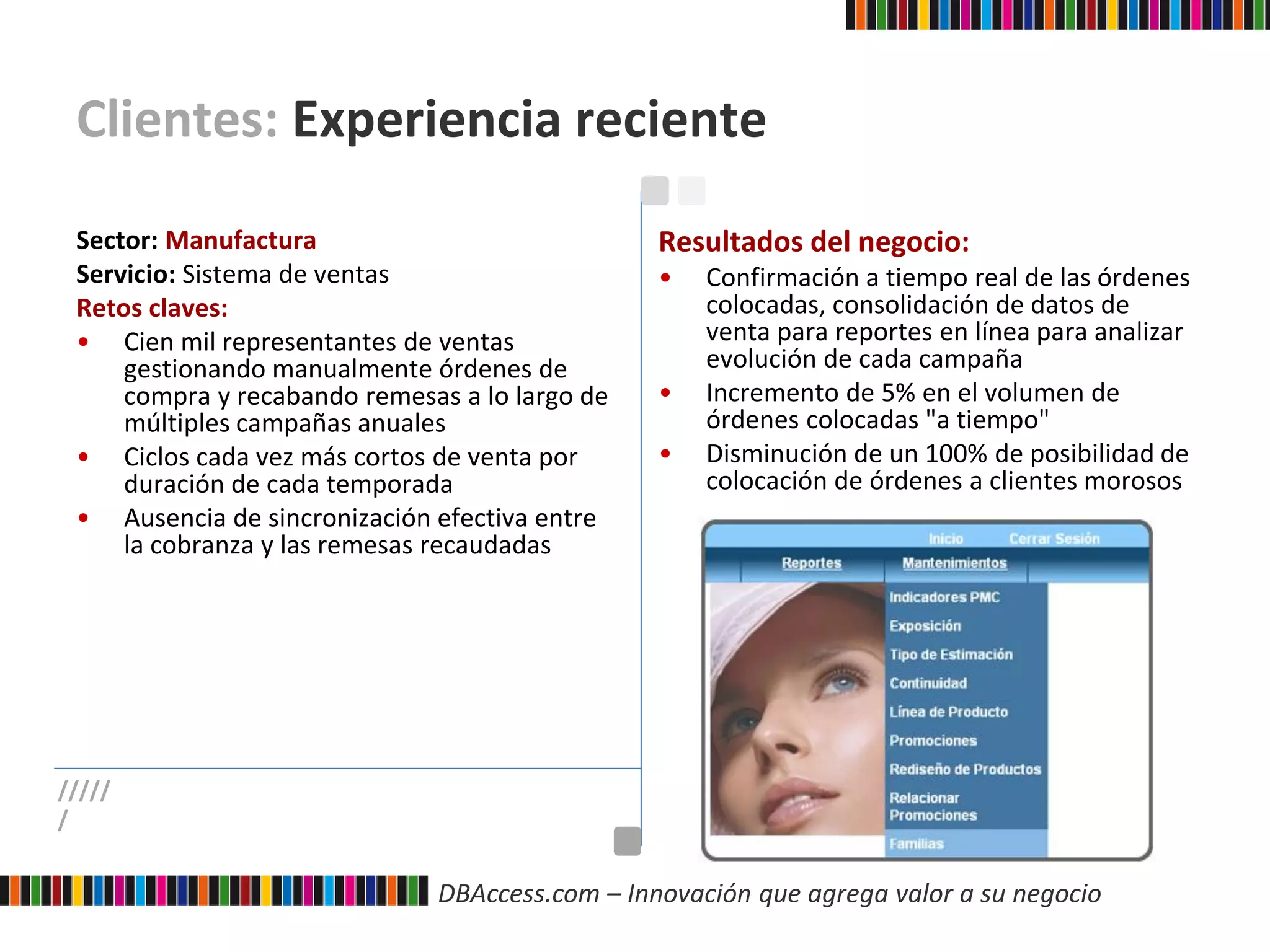 DBAccess.com – Innovación que agrega valor a su negocio
Clientes: Experiencia reciente
Sector: Manufactura
Servicio: Sistema de ventas
Retos claves:
• Cien mil representantes de ventas
gestionando manualmente órdenes de
compra y recabando remesas a lo largo de
múltiples campañas anuales
• Ciclos cada vez más cortos de venta por
duración de cada temporada
• Ausencia de sincronización efectiva entre
la cobranza y las remesas recaudadas
Resultados del negocio:
• Confirmación a tiempo real de las órdenes
colocadas, consolidación de datos de
venta para reportes en línea para analizar
evolución de cada campaña
• Incremento de 5% en el volumen de
órdenes colocadas "a tiempo"
• Disminución de un 100% de posibilidad de
colocación de órdenes a clientes morosos
/////
/
 