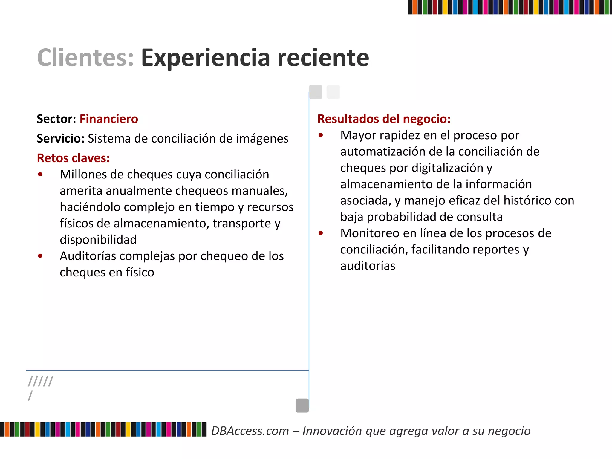 DBAccess.com – Innovación que agrega valor a su negocio
Clientes: Experiencia reciente
Sector: Financiero
Servicio: Sistema de conciliación de imágenes
Retos claves:
• Millones de cheques cuya conciliación
amerita anualmente chequeos manuales,
haciéndolo complejo en tiempo y recursos
físicos de almacenamiento, transporte y
disponibilidad
• Auditorías complejas por chequeo de los
cheques en físico
Resultados del negocio:
• Mayor rapidez en el proceso por
automatización de la conciliación de
cheques por digitalización y
almacenamiento de la información
asociada, y manejo eficaz del histórico con
baja probabilidad de consulta
• Monitoreo en línea de los procesos de
conciliación, facilitando reportes y
auditorías
/////
/
 