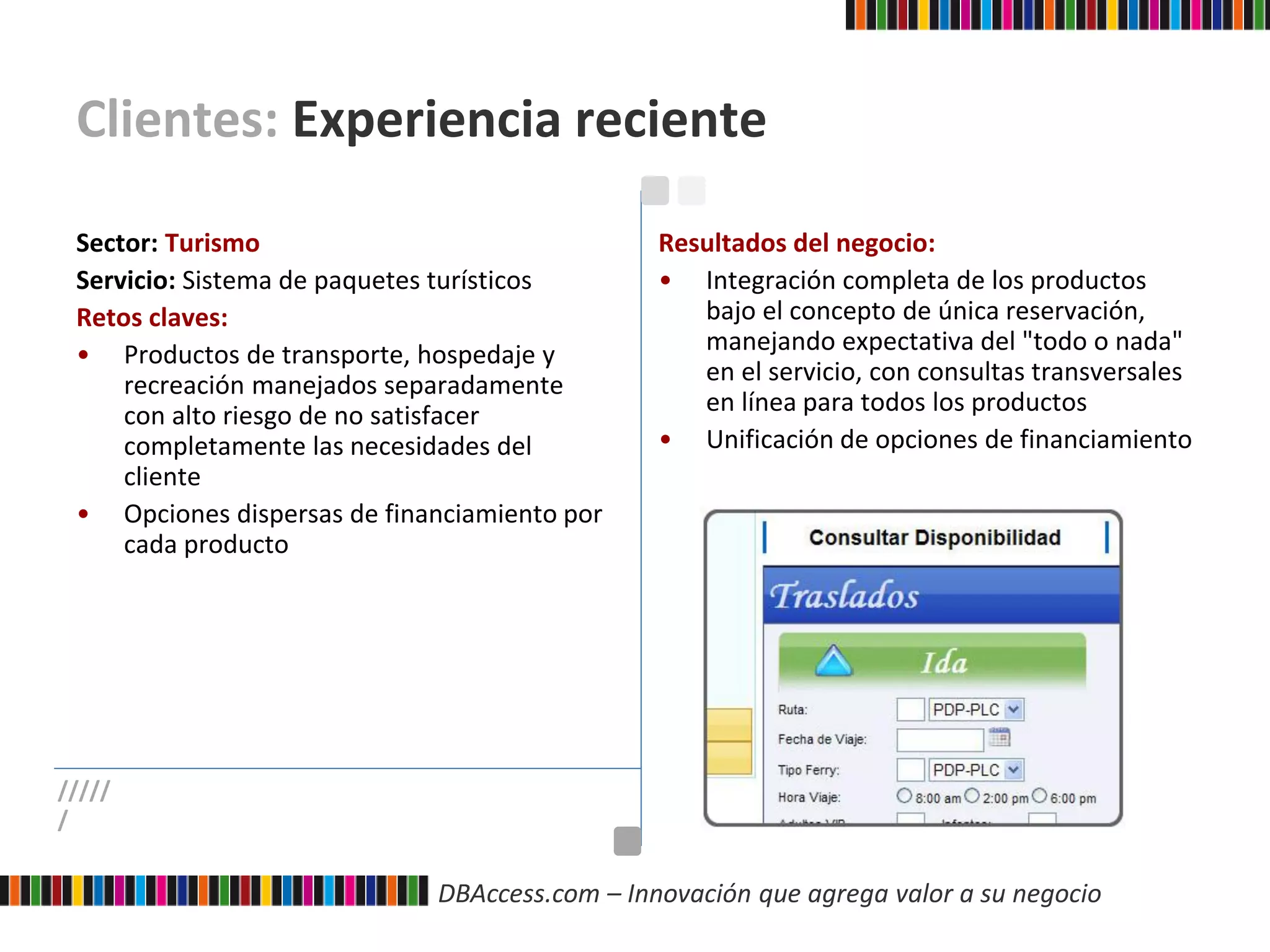DBAccess.com – Innovación que agrega valor a su negocio
Clientes: Experiencia reciente
Sector: Turismo
Servicio: Sistema de paquetes turísticos
Retos claves:
• Productos de transporte, hospedaje y
recreación manejados separadamente
con alto riesgo de no satisfacer
completamente las necesidades del
cliente
• Opciones dispersas de financiamiento por
cada producto
Resultados del negocio:
• Integración completa de los productos
bajo el concepto de única reservación,
manejando expectativa del "todo o nada"
en el servicio, con consultas transversales
en línea para todos los productos
• Unificación de opciones de financiamiento
/////
/
 