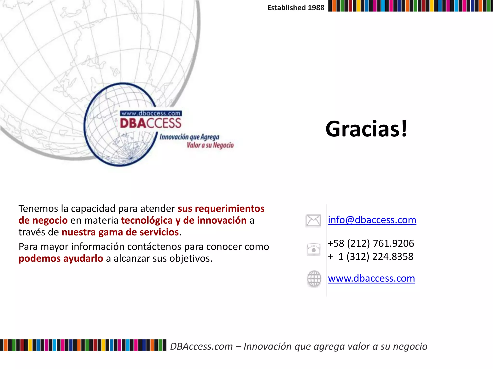 DBAccess.com – Innovación que agrega valor a su negocio
Established 1988
Tenemos la capacidad para atender sus requerimientos
de negocio en materia tecnológica y de innovación a
través de nuestra gama de servicios.
Para mayor información contáctenos para conocer como
podemos ayudarlo a alcanzar sus objetivos.
info@dbaccess.com
+58 (212) 761.9206
+ 1 (312) 224.8358
www.dbaccess.com
Gracias!
 