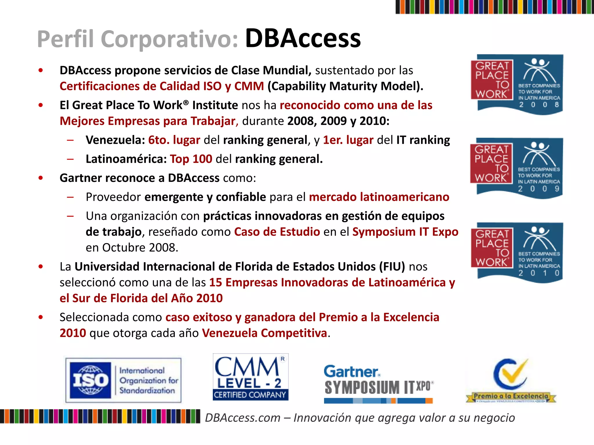 DBAccess.com – Innovación que agrega valor a su negocio
Perfil Corporativo: DBAccess
• DBAccess propone servicios de Clase Mundial, sustentado por las
Certificaciones de Calidad ISO y CMM (Capability Maturity Model).
• El Great Place To Work® Institute nos ha reconocido como una de las
Mejores Empresas para Trabajar, durante 2008, 2009 y 2010:
– Venezuela: 6to. lugar del ranking general, y 1er. lugar del IT ranking
– Latinoamérica: Top 100 del ranking general.
• Gartner reconoce a DBAccess como:
– Proveedor emergente y confiable para el mercado latinoamericano
– Una organización con prácticas innovadoras en gestión de equipos
de trabajo, reseñado como Caso de Estudio en el Symposium IT Expo
en Octubre 2008.
• La Universidad Internacional de Florida de Estados Unidos (FIU) nos
seleccionó como una de las 15 Empresas Innovadoras de Latinoamérica y
el Sur de Florida del Año 2010
• Seleccionada como caso exitoso y ganadora del Premio a la Excelencia
2010 que otorga cada año Venezuela Competitiva.
 