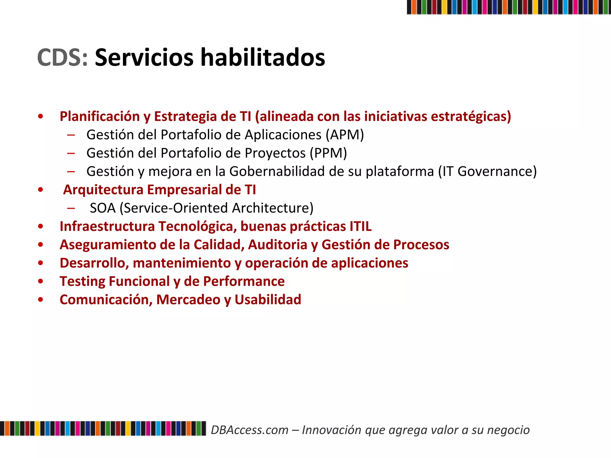 DBAccess.com – Innovación que agrega valor a su negocio
CDS: Servicios habilitados
• Planificación y Estrategia de TI (alineada con las iniciativas estratégicas)
– Gestión del Portafolio de Aplicaciones (APM)
– Gestión del Portafolio de Proyectos (PPM)
– Gestión y mejora en la Gobernabilidad de su plataforma (IT Governance)
• Arquitectura Empresarial de TI
– SOA (Service-Oriented Architecture)
• Infraestructura Tecnológica, buenas prácticas ITIL
• Aseguramiento de la Calidad, Auditoria y Gestión de Procesos
• Desarrollo, mantenimiento y operación de aplicaciones
• Testing Funcional y de Performance
• Comunicación, Mercadeo y Usabilidad
 