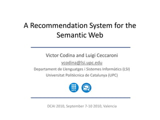 A Recommendation System for the
        Semantic Web

        Victor Codina and Luigi Ceccaroni
                 vcodina@lsi.upc.edu
  Departament de Llenguatges i Sistemes Informàtics (LSI)
        Universitat Politècnica de Catalunya (UPC)




         DCAI 2010, September 7-10 2010, Valencia
 