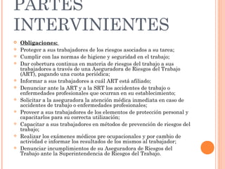 PARTES
INTERVINIENTES
   Obligaciones:
   Proteger a sus trabajadores de los riesgos asociados a su tarea;
   Cumplir con las normas de higiene y seguridad en el trabajo;
   Dar cobertura continua en materia de riesgos del trabajo a sus
    trabajadores a través de una Aseguradora de Riesgos del Trabajo
    (ART), pagando una cuota periódica;
   Informar a sus trabajadores a cuál ART está afiliado;
   Denunciar ante la ART y a la SRT los accidentes de trabajo o
    enfermedades profesionales que ocurran en su establecimiento;
   Solicitar a la aseguradora la atención médica inmediata en caso de
    accidentes de trabajo o enfermedades profesionales;
   Proveer a sus trabajadores de los elementos de protección personal y
    capacitarlos para su correcta utilización;
   Capacitar a sus trabajadores en métodos de prevención de riesgos del
    trabajo;
   Realizar los exámenes médicos pre ocupacionales y por cambio de
    actividad e informar los resultados de los mismos al trabajador;
   Denunciar incumplimientos de su Aseguradora de Riesgos del
    Trabajo ante la Superintendencia de Riesgos del Trabajo.
 