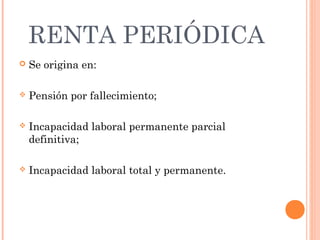 RENTA PERIÓDICA
   Se origina en:

   Pensión por fallecimiento;

   Incapacidad laboral permanente parcial
    definitiva;

   Incapacidad laboral total y permanente.
 