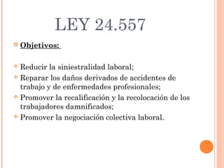LEY 24.557
   Objetivos:

 Reducir la siniestralidad laboral;
 Reparar los daños derivados de accidentes de
  trabajo y de enfermedades profesionales;
 Promover la recalificación y la recolocación de los
  trabajadores damnificados;
 Promover la negociación colectiva laboral.
 
