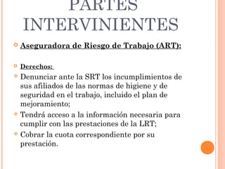 PARTES
    INTERVINIENTES
   Aseguradora de Riesgo de Trabajo (ART):

   Derechos:
 Denunciar ante la SRT los incumplimientos de
  sus afiliados de las normas de higiene y de
  seguridad en el trabajo, incluido el plan de
  mejoramiento;
 Tendrá acceso a la información necesaria para
  cumplir con las prestaciones de la LRT;
 Cobrar la cuota correspondiente por su
  prestación.
 