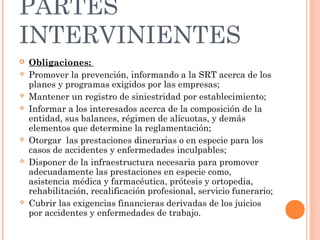 PARTES
INTERVINIENTES
   Obligaciones:
   Promover la prevención, informando a la SRT acerca de los
    planes y programas exigidos por las empresas;
   Mantener un registro de siniestridad por establecimiento;
   Informar a los interesados acerca de la composición de la
    entidad, sus balances, régimen de alícuotas, y demás
    elementos que determine la reglamentación;
   Otorgar las prestaciones dinerarias o en especie para los
    casos de accidentes y enfermedades inculpables;
   Disponer de la infraestructura necesaria para promover
    adecuadamente las prestaciones en especie como,
    asistencia médica y farmacéutica, prótesis y ortopedia,
    rehabilitación, recalificación profesional, servicio funerario;
   Cubrir las exigencias financieras derivadas de los juicios
    por accidentes y enfermedades de trabajo.
 