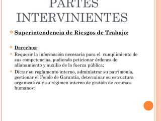 PARTES
    INTERVINIENTES
   Superintendencia de Riesgos de Trabajo:

   Derechos:
   Requerir la información necesaria para el cumplimiento de
    sus competencias, pudiendo peticionar órdenes de
    allanamiento y auxilio de la fuerza pública;
   Dictar su reglamento interno, administrar su patrimonio,
    gestionar el Fondo de Garantía, determinar su estructura
    organizativa y su régimen interno de gestión de recursos
    humanos;
 