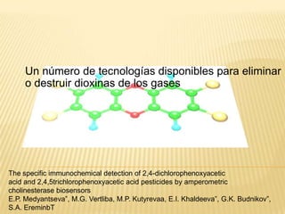 Un número de tecnologías disponibles para eliminar
     o destruir dioxinas de los gases




The specific immunochemical detection of 2,4-dichlorophenoxyacetic
acid and 2,4,5trichlorophenoxyacetic acid pesticides by amperometric
cholinesterase biosensors
E.P. Medyantseva”, M.G. Vertliba, M.P. Kutyrevaa, E.I. Khaldeeva”, G.K. Budnikov”,
S.A. EreminbT
 