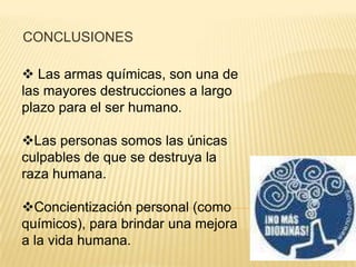 CONCLUSIONES

 Las armas químicas, son una de
las mayores destrucciones a largo
plazo para el ser humano.

Las personas somos las únicas
culpables de que se destruya la
raza humana.

Concientización personal (como
químicos), para brindar una mejora
a la vida humana.
 