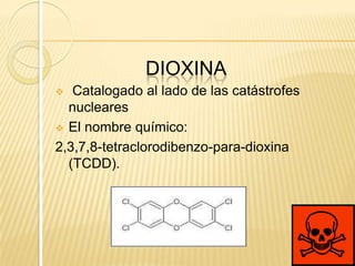 DIOXINA
  Catalogado al lado de las catástrofes
  nucleares
 El nombre químico:

2,3,7,8-tetraclorodibenzo-para-dioxina
  (TCDD).
 