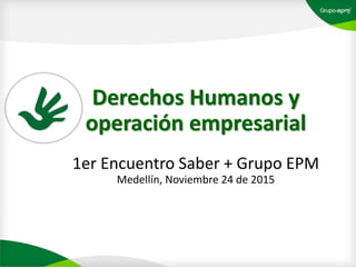Derechos Humanos y
operación empresarial
1er Encuentro Saber + Grupo EPM
Medellín, Noviembre 24 de 2015
 