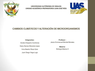 CAMBIOS CLIMÁTICOSYALTERACIÓN DE MICROORGANISMOS
Integrantes:
Gicela Chaparro Contreras
Dairy Deniss Miranda López
Irma Beatriz Reza Soto
Juan Diego Vega Lugo
Profesor :
Jesús Emmanuel Montiel Morales
Materia:
Biología Básica II
UNIVERSIDAD AUTÓNOMA DE SINALOA
UNIDAD ACADÉMICA PREPARATORIA JUAN JOSÉ RÍOS
 