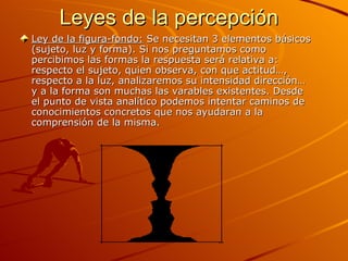 Leyes de la percepción Ley de la figura-fondo:  Se necesitan 3 elementos básicos (sujeto, luz y forma). Si nos preguntamos como percibimos las formas la respuesta será relativa a: respecto el sujeto, quien observa, con que actitud…, respecto a la luz, analizaremos su intensidad dirección… y a la forma son muchas las varables existentes. Desde el punto de vista analítico podemos intentar caminos de conocimientos concretos que nos ayudaran a la comprensión de la misma. 