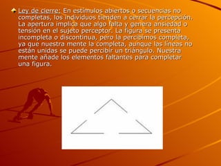 Ley de cierre:  En estímulos abiertos o secuencias no completas, los individuos tienden a cerrar la percepción. La apertura implica que algo falta y genera ansiedad o tensión en el sujeto perceptor. La figura se presenta incompleta o discontinua, pero la percibimos completa, ya que nuestra mente la completa, aunque las líneas no están unidas se puede percibir un triángulo. Nuestra mente añade los elementos faltantes para completar una figura.  