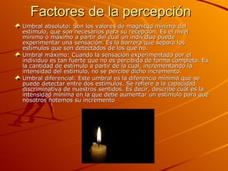Factores de la percepción Umbral absoluto: Son los valores de magnitud mínima del estímulo, que son necesarios para su recepción. Es el nivel mínimo o máximo a partir del cual un individuo puede experimentar una sensación. Es la barrera que separa los estímulos que son detectados de los que no. Umbral máximo: Cuando la sensación experimentada por el individuo es tan fuerte que no es percibida de forma completa. Es la cantidad de estímulo a partir de la cual, incrementando la intensidad del estímulo, no se percibe dicho incremento. Umbral diferencial: Este umbral es la diferencia mínima que se puede detectar entre dos estímulos. Se refiere a la capacidad discriminativa de nuestros sentidos. Es decir, describe cuál es la intensidad mínima en la que debe aumentar un estímulo para que nosotros notemos su incremento  