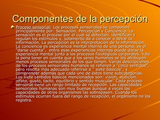 Componentes de la percepción Proceso sensorial:  Los procesos sensoriales se componen principalmente por: Sensación, Percepción y Conciencia.   La sensación es el proceso por el cual se detectan, identifican y regulan los estímulos y, solamente da a conocer o llevar la información. La percepción es la interpretación de la información. La conciencia es experiencia mental interna de una persona, es el    "darse cuenta",  entre esas experiencias internas puede darse la experiencia mental junto a los procesos fisiológicos corporales. Vale la pena tener en cuenta que a los seres humanos se les atribuyen menos procesos sensoriales de los que tienen. Varias descripciones de los procesos sensoriales humanos se refieren a "cinco sentidos", pero resulta más adecuado referirse a " siete básicos", y comprender además que cada uno de éstos tiene subcategorias. Los siete sentidos básicos mencionados son: visión, audición, olfato, gusto, tacto, equilibrio y sentido muscular. Cada proceso sensorial tiene un rango limitado de recepción. Las capacidades sensoriales humanas son muy buenas aunque a veces las capacidades de otros organismos las sobrepasen. Cuando los estímulos ocurren fuera del rango de recepción, el organismo no los registra. 