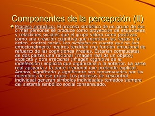 Componentes de la percepción (II) Proceso simbólico:  El proceso simbólico de un grupo de dos o más personas se produce como proyección de situaciones y relaciones sociales que el grupo valora como positivas como una creación cognitiva que mantiene las reglas y el orden- control social. Los  símbolos  en cuanto que no son emocionalmente neutros tendrían una función emocional de refuerzo de las cogniciones irreales. Estarían compuestas de dos partes una racional (imagen real de un objeto) explícita y otra irracional (imagen cognitiva de la indefensión) implícita que organizaría a la anterior. La parte real apoyaría a la parte irracional que pretende explicar. Ambos, significado y significante son consensuados por los miembros de ese grupo. Los procesos de descontrol individual generan símbolos individuales tomados siempre del sistema simbólico social consensuado.  