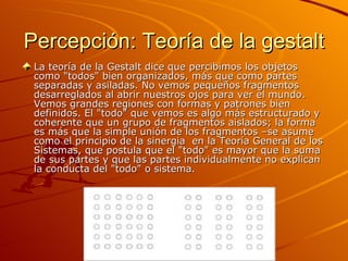 Percepción: Teoría de la gestalt La teoría de la Gestalt dice que percibimos los objetos como "todos" bien organizados, más que como partes separadas y asiladas. No vemos pequeños fragmentos desarreglados al abrir nuestros ojos para ver el mundo. Vemos grandes regiones con formas y patrones bien definidos. El "todo" que vemos es algo más estructurado y coherente que un grupo de fragmentos aislados; la forma es más que la simple unión de los fragmentos –se asume como el principio de la sinergia  en la Teoría General de los Sistemas, que postula que el "todo" es mayor que la suma de sus partes y que las partes individualmente no explican la conducta del "todo" o sistema. 