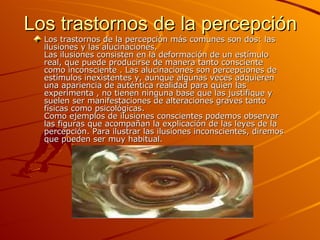 Los trastornos de la percepción Los trastornos de la percepción más comunes son dos: las ilusiones y las alucinaciones.  Las ilusiones consisten en la deformación de un estímulo real, que puede producirse de manera tanto consciente como inconsciente . Las alucinaciones son percepciones de estímulos inexistentes y, aunque algunas veces adquieren una apariencia de auténtica realidad para quien las experimenta , no tienen ninguna base que las justifique y suelen ser manifestaciones de alteraciones graves tanto físicas como psicológicas. Como ejemplos de ilusiones conscientes podemos observar las figuras que acompañan la explicación de las leyes de la percepción. Para ilustrar las ilusiones inconscientes, diremos que pueden ser muy habitual. 