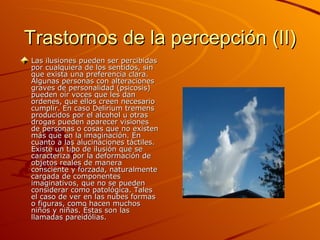 Trastornos de la percepción (II) Las ilusiones pueden ser percibidas por cualquiera de los sentidos, sin que exista una preferencia clara. Algunas personas con alteraciones graves de personalidad (psicosis) pueden oír voces que les dan ordenes, que ellos creen necesario cumplir. En caso Delirium tremens producidos por el alcohol u otras drogas pueden aparecer visiones de personas o cosas que no existen más que en la imaginación. En cuanto a las alucinaciones táctiles. Existe un tipo de ilusión que se caracteriza por la deformación de objetos reales de manera consciente y forzada, naturalmente cargada de componentes imaginativos, que no se pueden considerar como patológica. Tales el caso de ver en las nubes formas o figuras, como hacen muchos niños y niñas. Éstas son las llamadas pareidólias. 