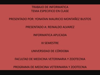 TRABAJO DE INFORMATICA TEMA ESPECIFICO EN CLASE PRESENTADO POR: YONATAN MAURICIO MONTAÑEZ BUSTOS PRESENTADO A: REINALDO ALVAREZ INFORMATICA APLICADA  III SEMESTRE  UNIVERSIDAD DE CÓRDOBA  FACULTAD DE MEDICINA VETERINARIA Y ZOOTECNIA PROGRAMA DE MEDICINA VETERINARIA Y ZOOTECNIA 