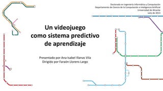 Un videojuego
como sistema predictivo
de aprendizaje
Presentado por Ana Isabel Illanas Vila
Dirigido por Faraón Llorens Largo
Doctorado en Ingeniería Informática y Computación
Departamento de Ciencia de la Computación e Inteligencia Artificial
Universidad de Alicante
Julio de 2013
 