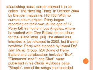 flourishing music career allowed it to be called "The Next Big Thing" in October 2004 by Blender magazine. [18] [30] With no current album project, Perry began recording on their own. At the age of 17, Perry left his home in Los Angeles, where he worked with Glen Ballard on an album for the Island label. [33] The album was intended to be released in 2005, but it went nowhere. Perry was dropped by Island Def Jam Music Group. [20] Some of Perry Ballard and collaboration included "Box", "Diamonds" and "Long Shot", were published in his official MySpace page. "Simple", one of the songs she recorded with Ballard, was released on the soundtrack of the 2005 film The Sisterhood of the Traveling Pants. [34] Over eighty percent completed, however, Columbia decided not to finish and left outside the company. [30]