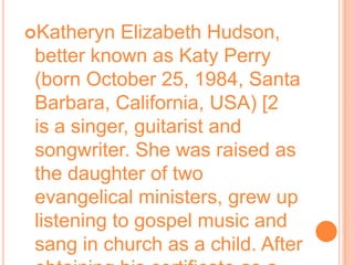 Katheryn Elizabeth Hudson, better known as Katy Perry (born October 25, 1984, Santa Barbara, California, USA) [2  is a singer, guitarist and songwriter. She was raised as the daughter of two evangelical ministers, grew up listening to gospel music and sang in church as a child. After obtaining his certificate as a student, during his first year in high school, began to pursue a musical career.