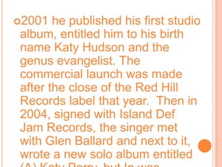 2001 he published his first studio album, entitled him to his birth name Katy Hudson and the genus evangelist. The commercial launch was made after the close of the Red Hill Records label that year.  Then in 2004, signed with Island Def Jam Records, the singer met with Glen Ballard and next to it, wrote a new solo album entitled (A) Katy Perry, but In was canceled.  