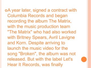 A year later, signed a contract with Columbia Records and began recording the album The Matrix, with the music production team "The Matrix" who had also worked with Britney Spears, Avril Lavigne and Korn. Despite arriving to launch the music video for the song "Broken", the album was not released. But with the label Let's Hear It Records, was finally published in 2009. The following year, was a collaboration with alt-metal band POD gender, the single "Goodbye for Now."