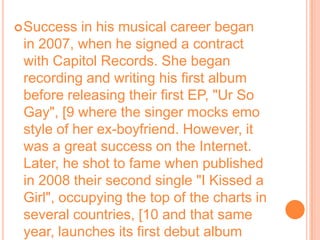 Success in his musical career began in 2007, when he signed a contract with Capitol Records. She began recording and writing his first album before releasing their first EP, "Ur So Gay", [9 where the singer mocks emo style of her ex-boyfriend. However, it was a great success on the Internet. Later, he shot to fame when published in 2008 their second single "I Kissed a Girl", occupying the top of the charts in several countries, [10 and that same year, launches its first debut album One of the boys, and at the end of the year, the IFPI reported that the album is the thirty-third best-selling album worldwide in 2008