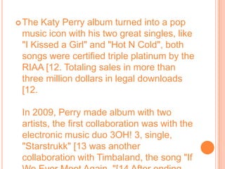 The Katy Perry album turned into a pop music icon with his two great singles, like "I Kissed a Girl" and "Hot N Cold", both songs were certified triple platinum by the RIAA [12. Totaling sales in more than three million dollars in legal downloads [12.In 2009, Perry made album with two artists, the first collaboration was with the electronic music duo 3OH! 3, single, "Starstrukk" [13 was another collaboration with Timbaland, the song "If We Ever Meet Again. "[14 After ending the collaboration, Perry recorded his first live album, MTV Unplugged, [15 released on 17 November.
