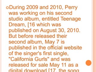 During 2009 and 2010, Perry was working on his second studio album, entitled Teenage Dream, [16 which was published on August 30, 2010. But before released their second album, May 7 is published in the official website of the singer's first single, "California Gurls" and was released for sale May 11 as a digital download [17, the song has been first in several countries, mainly in Canada and the United States.