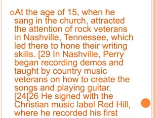 At the age of 15, when he sang in the church, attracted the attention of rock veterans in Nashville, Tennessee, which led there to hone their writing skills. [29 In Nashville, Perry began recording demos and taught by country music veterans on how to create the songs and playing guitar. [24[26 He signed with the Christian music label Red Hill, where he recorded his first album at age 15. [30 Using his real name Katy Hudson, launched the self-titled gospel-rock album in 2001